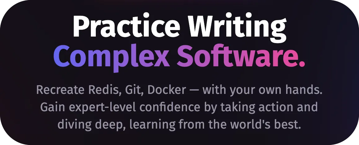 From codecrafters landing page:
Practice Writing Complex Software. Recreate Redis, Git, Docker — with your own
hands. Gain expert-level confidence by taking action and diving deep, learning
from the world's best.