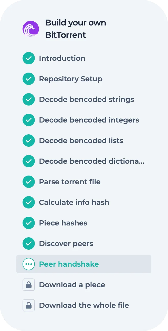 Sub goal details: Introduction,
Repository setup, Decode bencoded strings - integers - lists - objects, Parse
torrent files, Calculate info hash, Piece hashes, Peer handshake, Download a
piece, Download the whole file.
